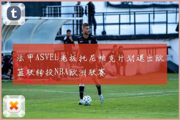 法甲ASVEL老板托尼帕克计划退出欧篮联转投NBA欧洲联赛