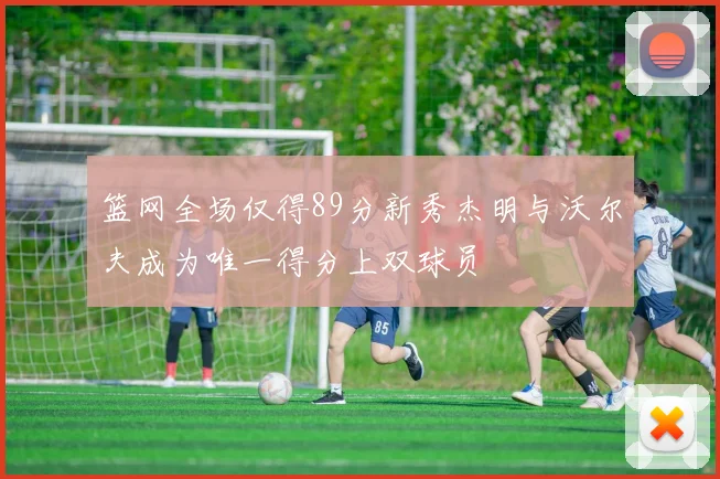 篮网全场仅得89分新秀杰明与沃尔夫成为唯一得分上双球员