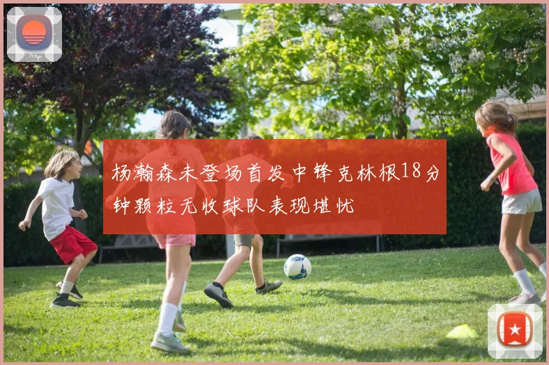 杨瀚森未登场首发中锋克林根18分钟颗粒无收球队表现堪忧