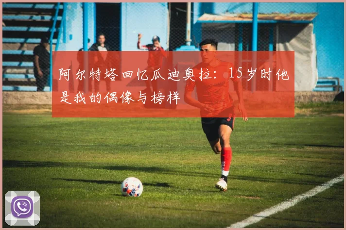 阿尔特塔回忆瓜迪奥拉：15岁时他是我的偶像与榜样