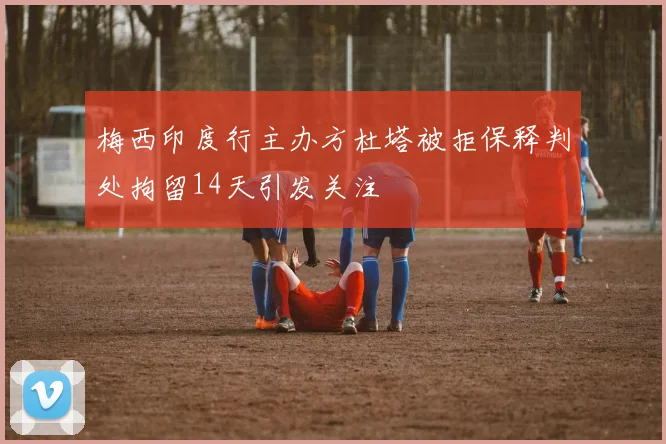 梅西印度行主办方杜塔被拒保释判处拘留14天引发关注