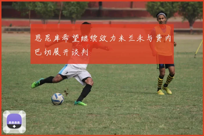 恩昆库希望继续效力米兰未与费内巴切展开谈判