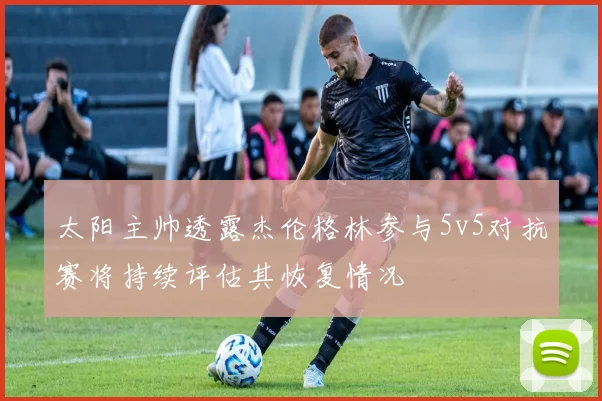 太阳主帅透露杰伦格林参与5v5对抗赛将持续评估其恢复情况