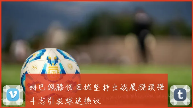 姆巴佩膝伤困扰坚持出战展现顽强斗志引发球迷热议