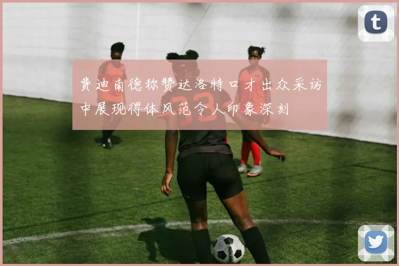 费迪南德称赞达洛特口才出众采访中展现得体风范令人印象深刻