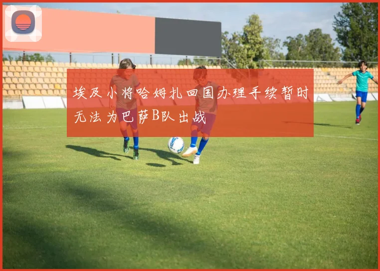 埃及小将哈姆扎回国办理手续暂时无法为巴萨B队出战