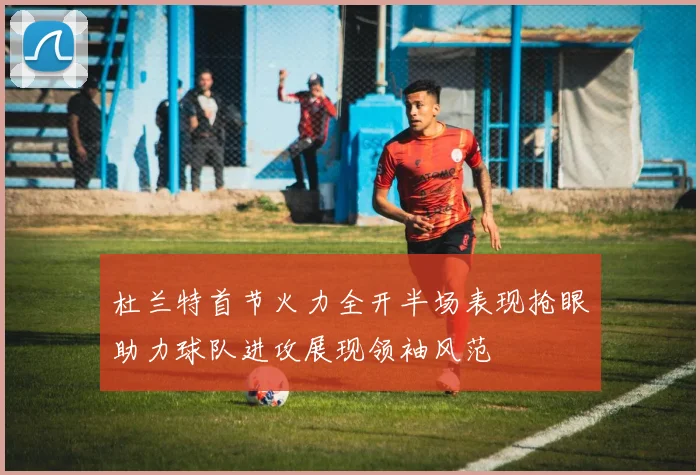 杜兰特首节火力全开半场表现抢眼助力球队进攻展现领袖风范