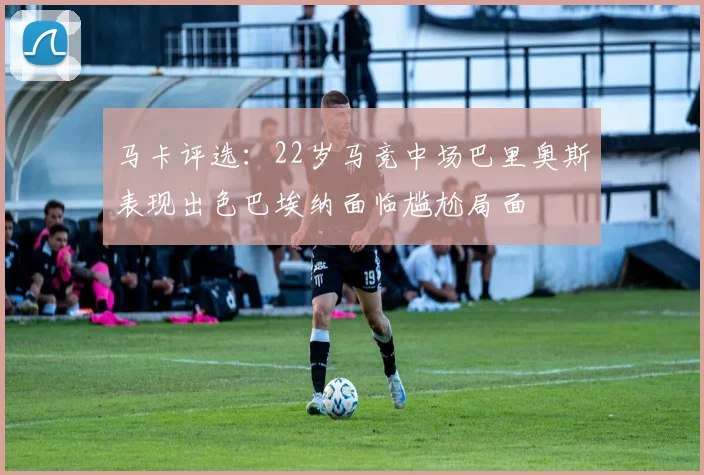 马卡评选：22岁马竞中场巴里奥斯表现出色巴埃纳面临尴尬局面