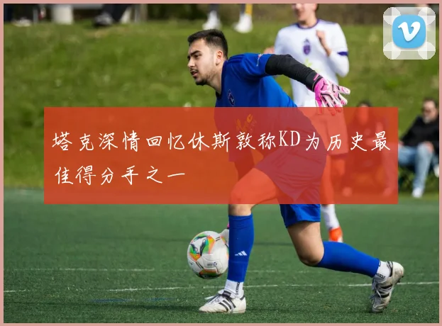 塔克深情回忆休斯敦称KD为历史最佳得分手之一