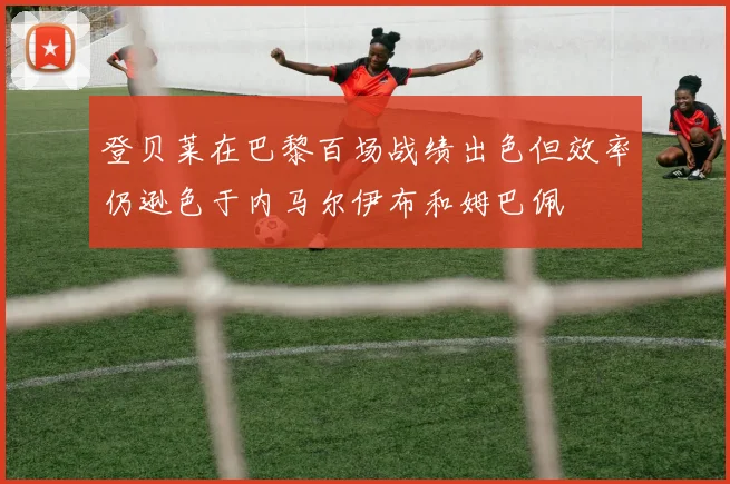 登贝莱在巴黎百场战绩出色但效率仍逊色于内马尔伊布和姆巴佩