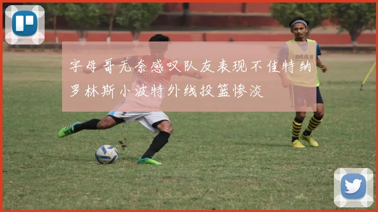 字母哥无奈感叹队友表现不佳特纳罗林斯小波特外线投篮惨淡