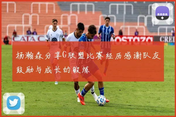 杨瀚森分享G联盟比赛经历感谢队友鼓励与成长的锻炼