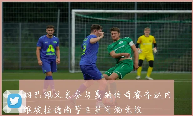 姆巴佩父亲参与戛纳传奇赛齐达内维埃拉德尚等巨星同场竞技