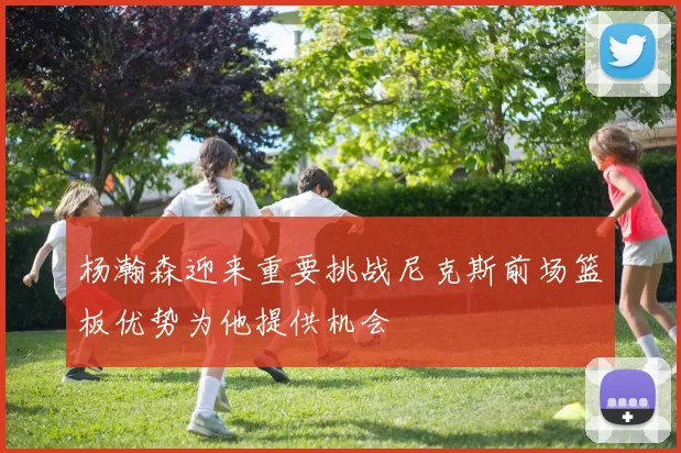 杨瀚森迎来重要挑战尼克斯前场篮板优势为他提供机会