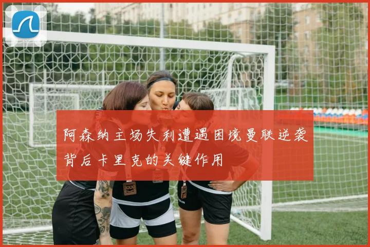阿森纳主场失利遭遇困境曼联逆袭背后卡里克的关键作用