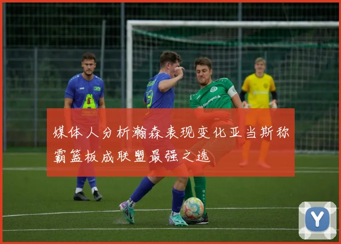 媒体人分析瀚森表现变化亚当斯称霸篮板成联盟最强之选