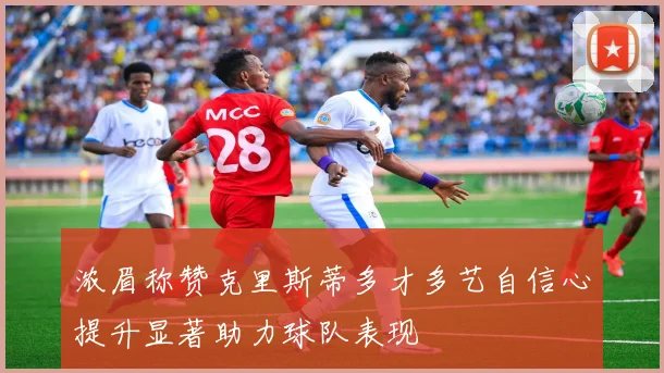 浓眉称赞克里斯蒂多才多艺自信心提升显著助力球队表现