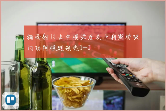 梅西射门击中横梁后麦卡利斯特破门助阿根廷领先1-0