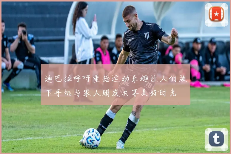 迪巴拉呼吁重拾运动乐趣让人们放下手机与家人朋友共享美好时光