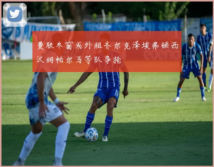 曼联冬窗或外租齐尔克泽埃弗顿西汉姆帕尔马等队争抢