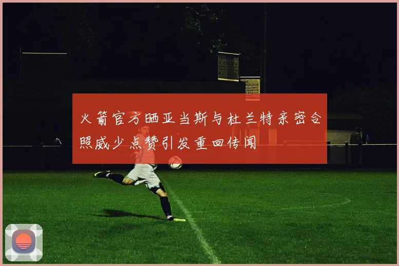 火箭官方晒亚当斯与杜兰特亲密合照威少点赞引发重回传闻