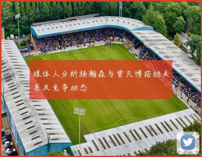 媒体人分析杨瀚森与曾凡博搭档关系及竞争动态