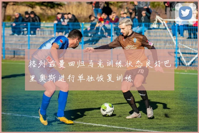 格列兹曼回归马竞训练状态良好巴里奥斯进行单独恢复训练