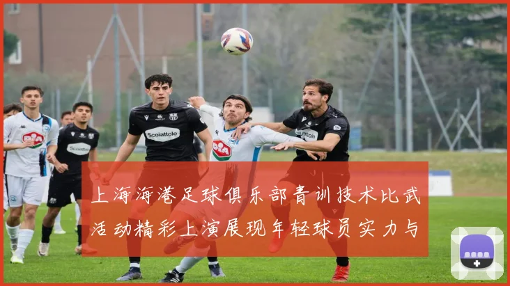 上海海港足球俱乐部青训技术比武活动精彩上演展现年轻球员实力与潜力