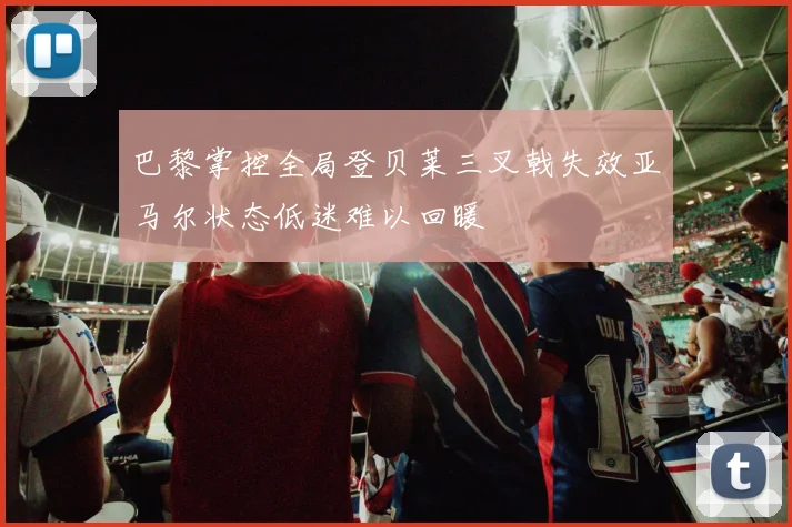 巴黎掌控全局登贝莱三叉戟失效亚马尔状态低迷难以回暖
