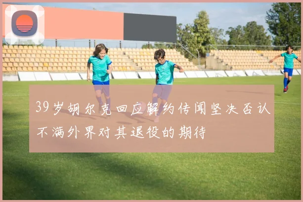 39岁胡尔克回应解约传闻坚决否认不满外界对其退役的期待