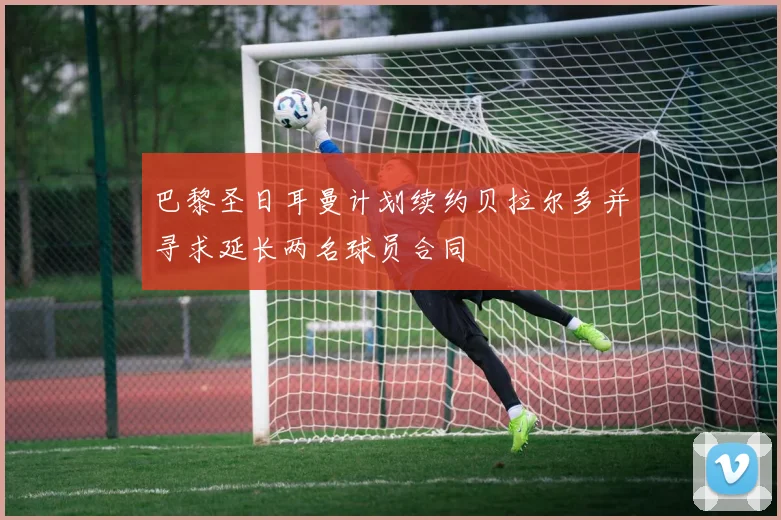 巴黎圣日耳曼计划续约贝拉尔多并寻求延长两名球员合同