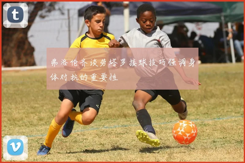 弗洛伦齐谈劳塔罗接球技巧强调身体对抗的重要性