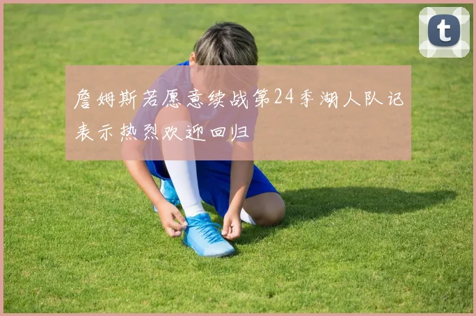 詹姆斯若愿意续战第24季湖人队记表示热烈欢迎回归