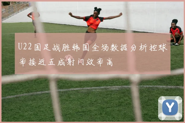 U22国足战胜韩国全场数据分析控球率接近五成射门效率高