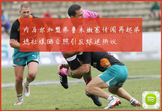 内马尔加盟弗鲁米嫩塞传闻再起弟媳社媒晒合照引发球迷热议