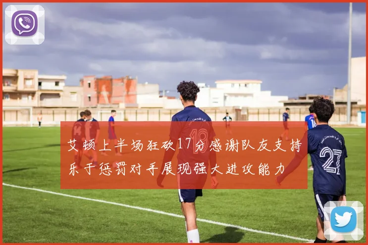 艾顿上半场狂砍17分感谢队友支持乐于惩罚对手展现强大进攻能力
