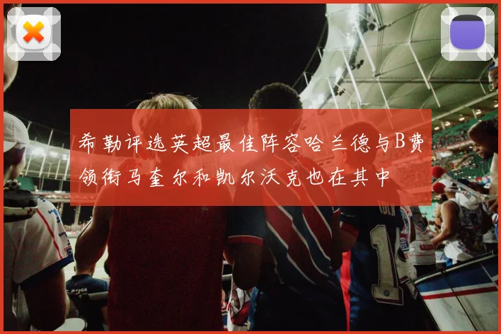 希勒评选英超最佳阵容哈兰德与B费领衔马奎尔和凯尔沃克也在其中