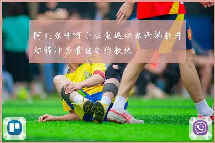 阿扎尔呼吁小法重返切尔西执教并称穆帅为最佳合作教练